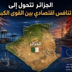 الجزائر تتحول إلى ساحة تنافس اقتصادي بين القوى الكبرى!