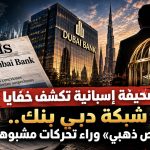 صحيفة إسبانية تكشف خفايا شبكة دبي بنك .. قفص ذهبي وراء تحركات مشبوه