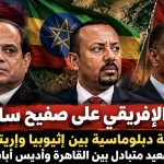 القرن الإفريقي على صفيح ساخن.. قطيعة دبلوماسية بين إثيوبيا وإريتريا وتصعيد متبادل بين القاهرة وأديس أبابا