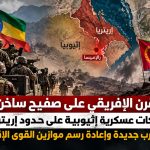 القرن الإفريقي على صفيح ساخن.. تحركات عسكرية إثيوبية على حدود إريتريا تنذر بحرب جديدة وإعادة رسم موازين القوى الإقليمية